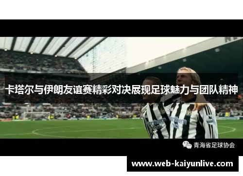 卡塔尔与伊朗友谊赛精彩对决展现足球魅力与团队精神